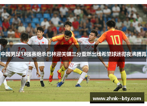 中国男足18强赛绝杀巴林迎关键三分重燃出线希望球迷彻夜沸腾再