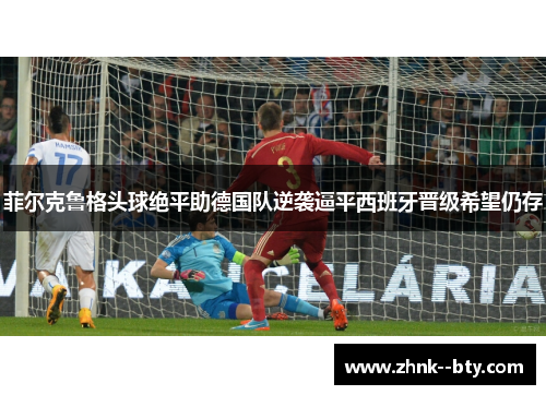 菲尔克鲁格头球绝平助德国队逆袭逼平西班牙晋级希望仍存 菲尔克鲁格头球绝平助德国队逆袭逼平西班牙晋级希望仍存