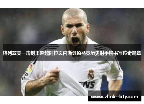 格列兹曼一击封王超越阿拉贡内斯登顶马竞历史射手榜书写传奇篇章