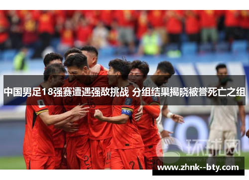 中国男足18强赛遭遇强敌挑战 分组结果揭晓被誉死亡之组 中国男足18强赛遭遇强敌挑战 分组结果揭晓被誉死亡之组