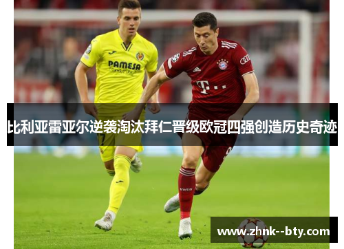 比利亚雷亚尔逆袭淘汰拜仁晋级欧冠四强创造历史奇迹 比利亚雷亚尔逆袭淘汰拜仁晋级欧冠四强创造历史奇迹