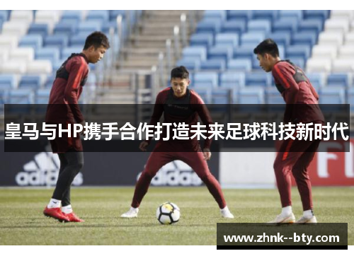 皇马与HP携手合作打造未来足球科技新时代 皇马与HP携手合作打造未来足球科技新时代