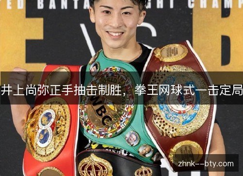 井上尚弥正手抽击制胜,拳王网球式一击定局 井上尚弥正手抽击制胜,拳王网球式一击定局