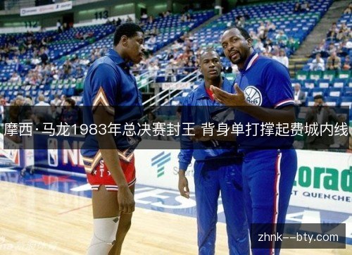 摩西·马龙1983年总决赛封王 背身单打撑起费城内线 摩西·马龙1983年总决赛封王 背身单打撑起费城内线